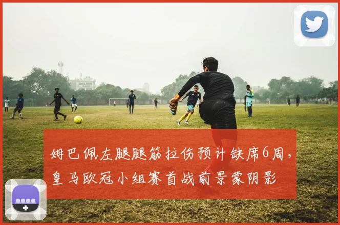 姆巴佩左腿腿筋拉伤预计缺席6周，皇马欧冠小组赛首战前景蒙阴影