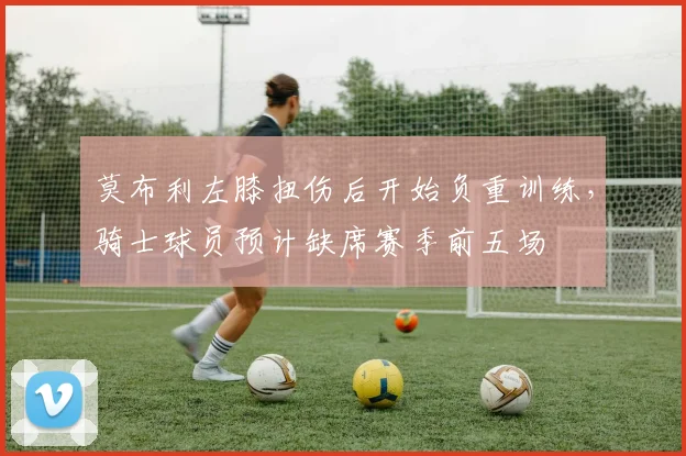 莫布利左膝扭伤后开始负重训练，骑士球员预计缺席赛季前五场