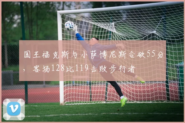 国王福克斯与小萨博尼斯合砍55分，客场128比119击败步行者