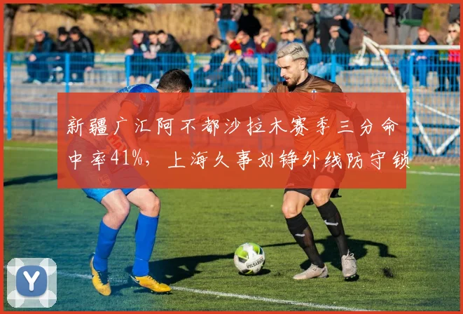 新疆广汇阿不都沙拉木赛季三分命中率41%，上海久事刘铮外线防守锁死多名射手